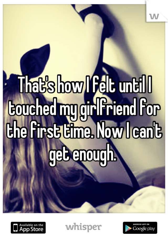 That's how I felt until I touched my girlfriend for the first time. Now I can't get enough. 