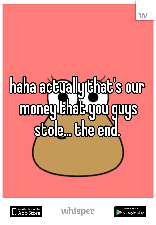 haha actually that's our money that you guys stole... the end. 