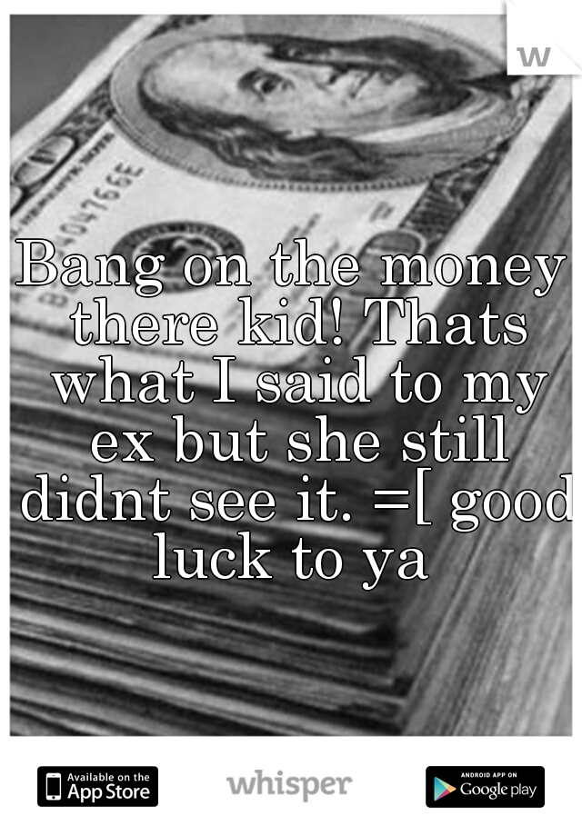 Bang on the money there kid! Thats what I said to my ex but she still didnt see it. =[ good luck to ya 