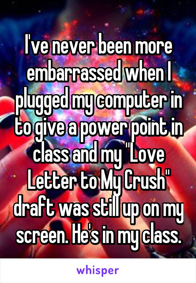 I've never been more embarrassed when I plugged my computer in to give a power point in class and my "Love Letter to My Crush" draft was still up on my screen. He's in my class.