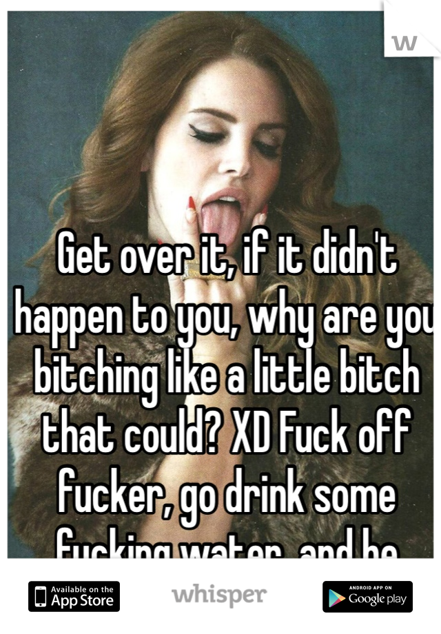 Get over it, if it didn't happen to you, why are you bitching like a little bitch that could? XD Fuck off fucker, go drink some fucking water, and be sugar free motherfucker. 