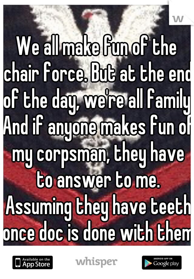 We all make fun of the chair force. But at the end of the day, we're all family. And if anyone makes fun of my corpsman, they have to answer to me. Assuming they have teeth once doc is done with them.
