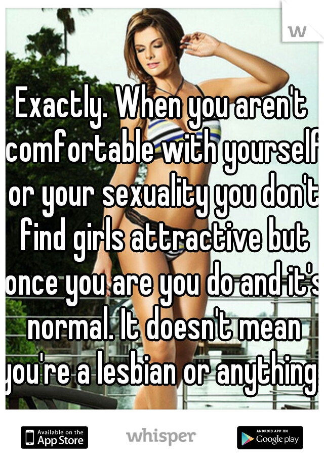 Exactly. When you aren't comfortable with yourself or your sexuality you don't find girls attractive but once you are you do and it's normal. It doesn't mean you're a lesbian or anything. 