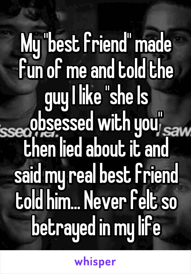 My "best friend" made fun of me and told the guy I like "she Is obsessed with you" then lied about it and said my real best friend told him... Never felt so betrayed in my life