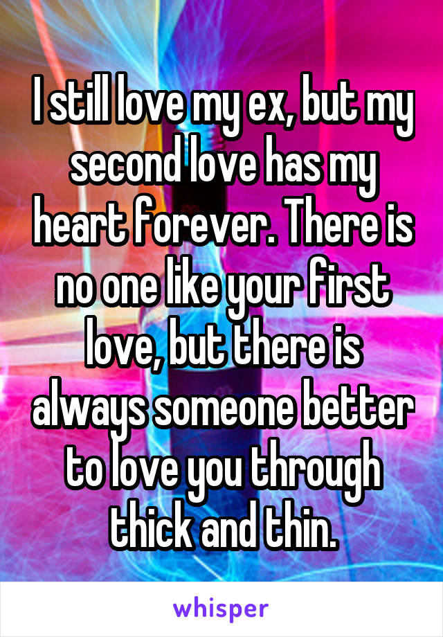 I still love my ex, but my second love has my heart forever. There is no one like your first love, but there is always someone better to love you through thick and thin.