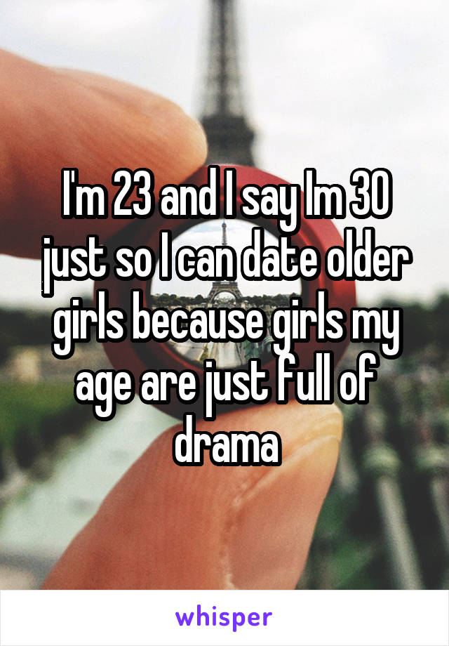 I'm 23 and I say Im 30 just so I can date older girls because girls my age are just full of drama