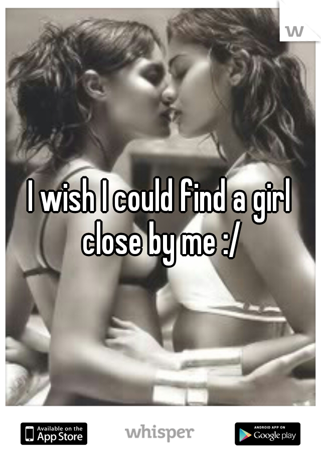I wish I could find a girl close by me :/