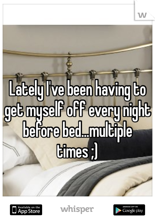 Lately I've been having to get myself off every night before bed...multiple times ;)