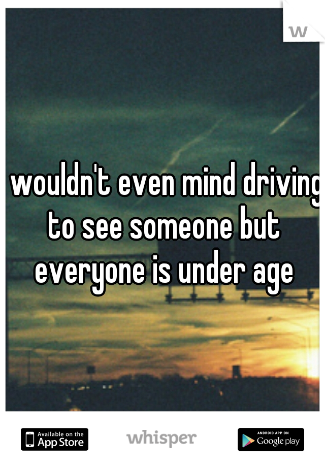 I wouldn't even mind driving to see someone but everyone is under age