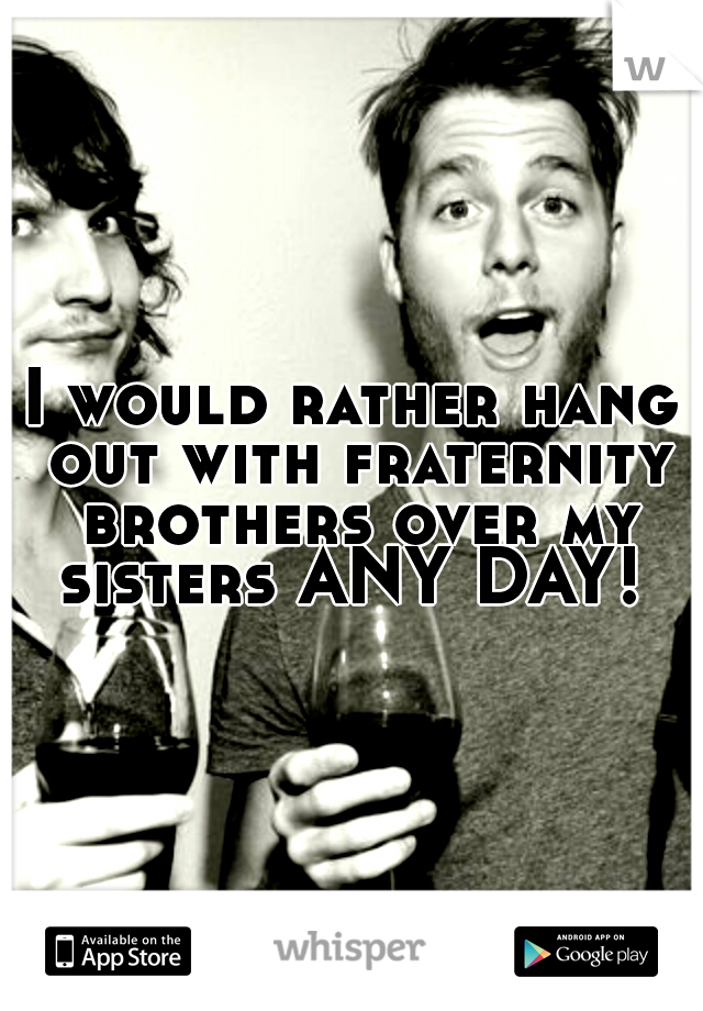 I would rather hang out with fraternity brothers over my sisters ANY DAY! 