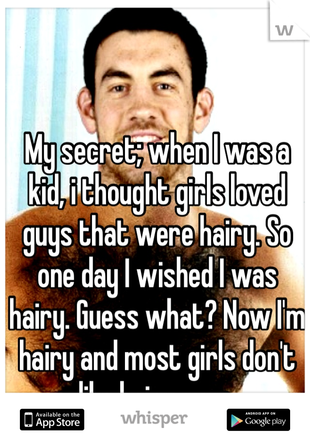 My secret; when I was a kid, i thought girls loved guys that were hairy. So one day I wished I was hairy. Guess what? Now I'm hairy and most girls don't like hairy guys. 