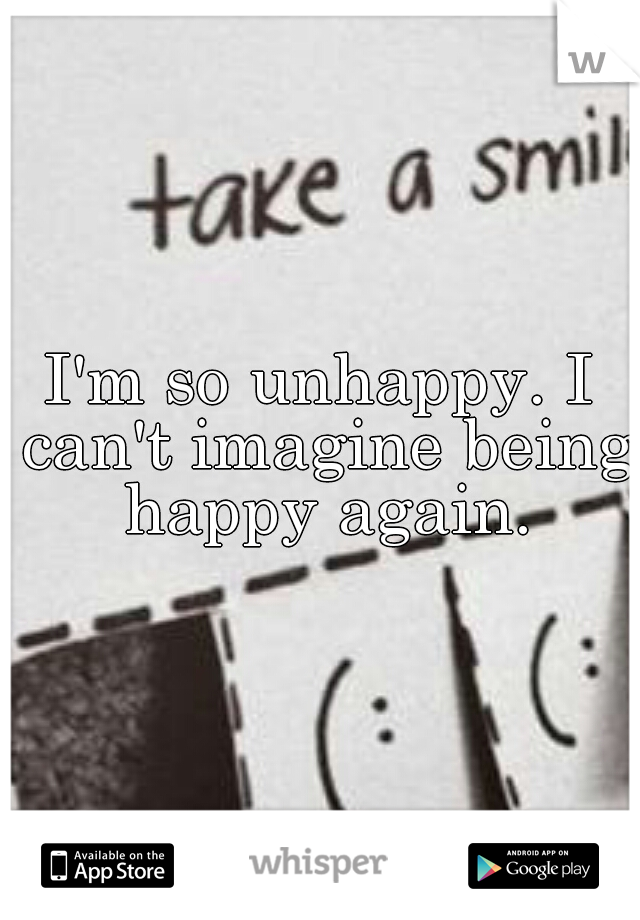 I'm so unhappy. I can't imagine being happy again.