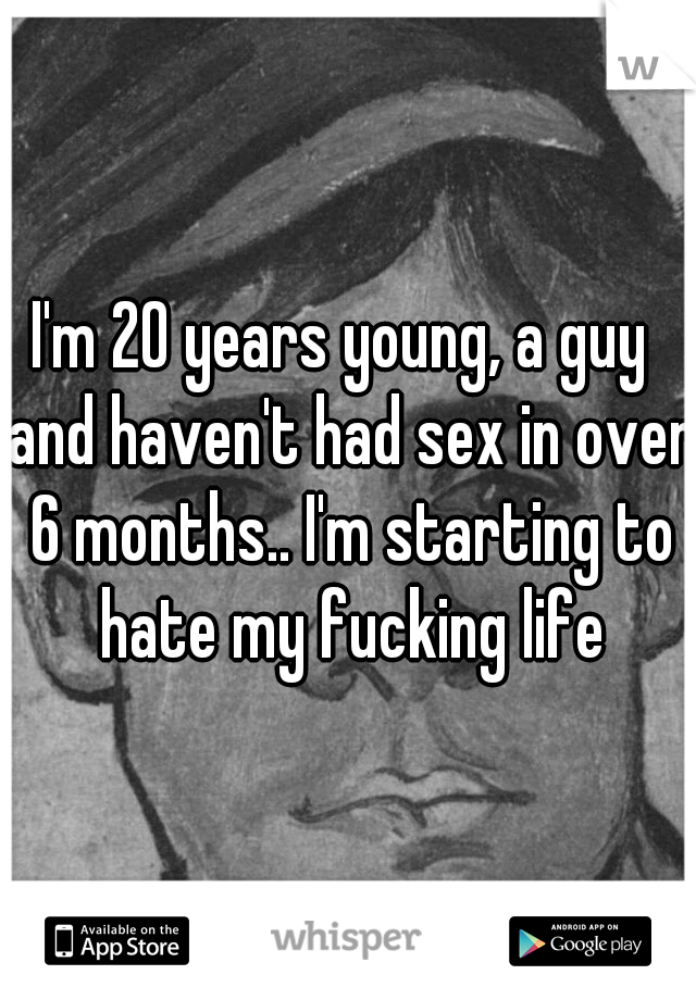 I'm 20 years young, a guy  and haven't had sex in over 6 months.. I'm starting to hate my fucking life