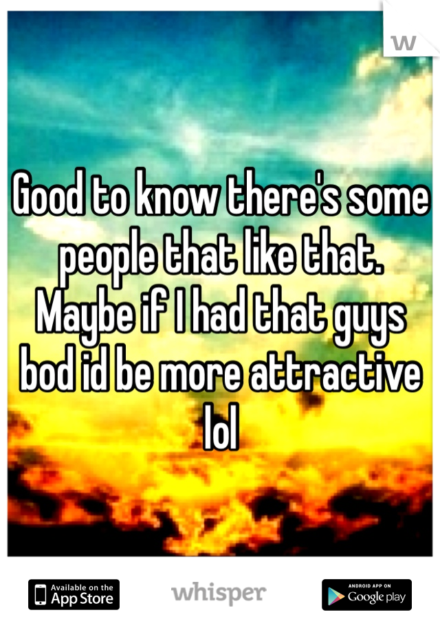 Good to know there's some people that like that. Maybe if I had that guys bod id be more attractive lol 