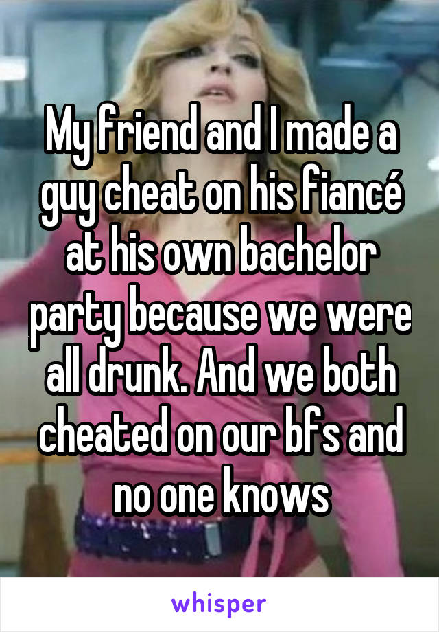 My friend and I made a guy cheat on his fiancé at his own bachelor party because we were all drunk. And we both cheated on our bfs and no one knows
