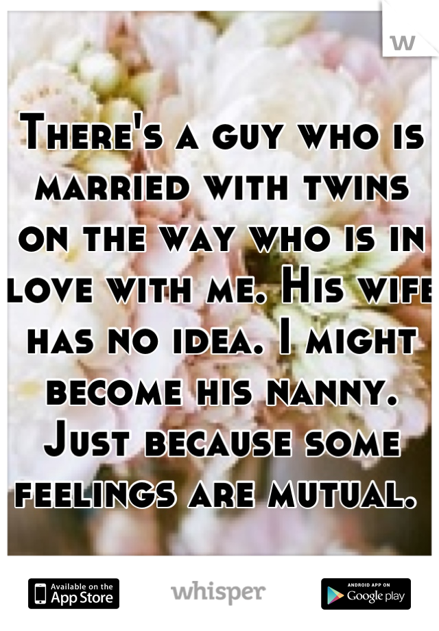 There's a guy who is married with twins on the way who is in love with me. His wife has no idea. I might become his nanny. Just because some feelings are mutual. 