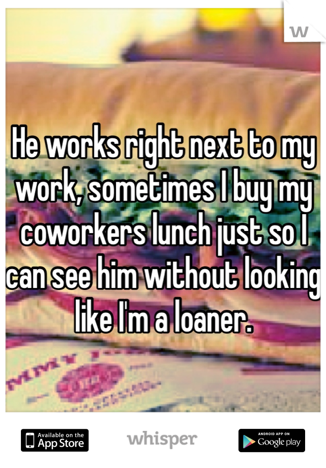 He works right next to my work, sometimes I buy my coworkers lunch just so I can see him without looking like I'm a loaner. 