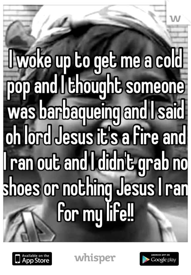 I woke up to get me a cold pop and I thought someone was barbaqueing and I said oh lord Jesus it's a fire and  I ran out and I didn't grab no shoes or nothing Jesus I ran for my life!!