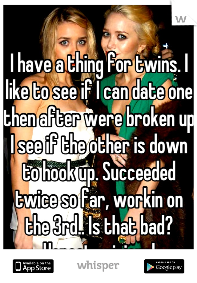 I have a thing for twins. I like to see if I can date one then after were broken up I see if the other is down to hook up. Succeeded twice so far, workin on the 3rd.. Is that bad? Honest opinions!
