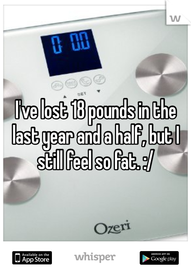 I've lost 18 pounds in the last year and a half, but I still feel so fat. :/ 
