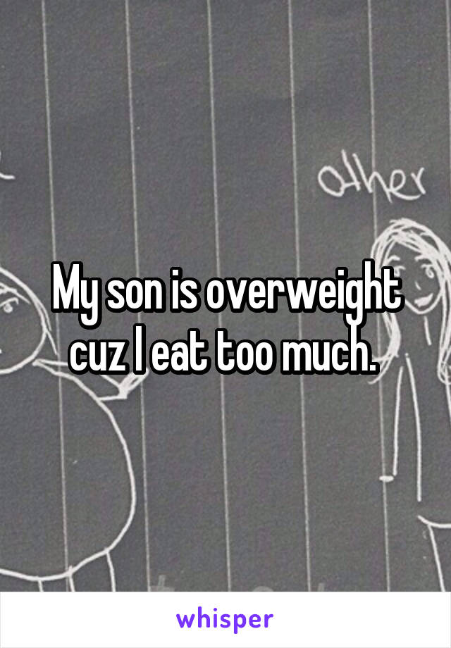 My son is overweight cuz I eat too much. 