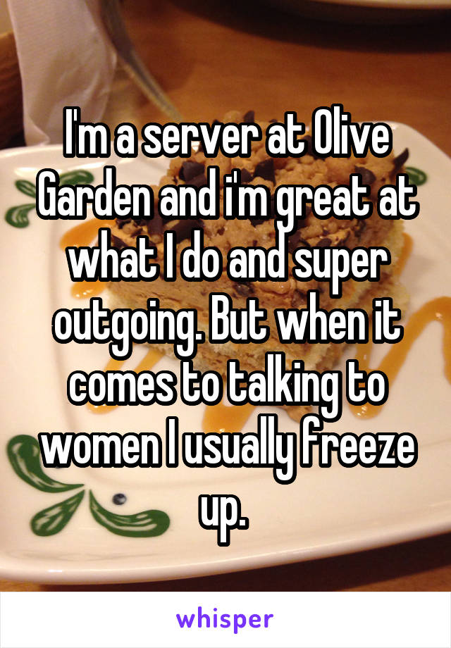 I'm a server at Olive Garden and i'm great at what I do and super outgoing. But when it comes to talking to women I usually freeze up. 