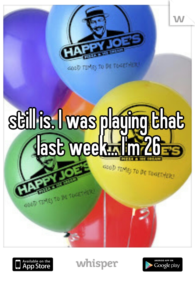 still is. I was playing that last week... I'm 26