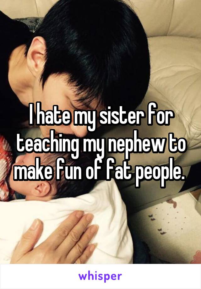 I hate my sister for teaching my nephew to make fun of fat people. 