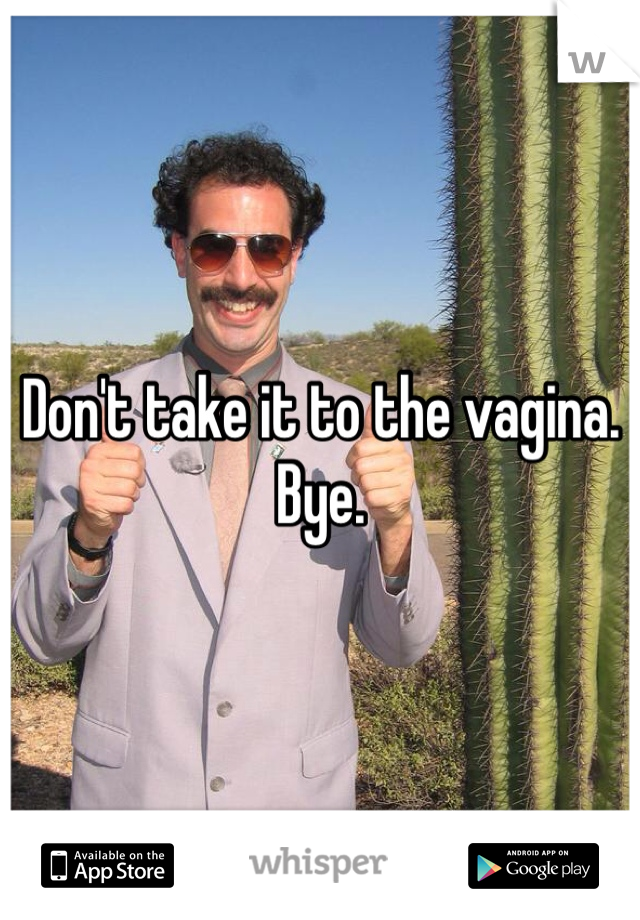 Don't take it to the vagina. Bye.