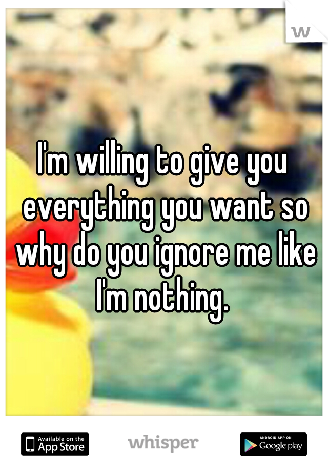 I'm willing to give you everything you want so why do you ignore me like I'm nothing. 