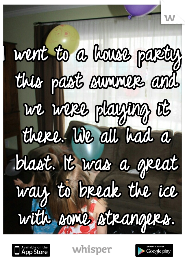 I went to a house party this past summer and we were playing it there. We all had a blast. It was a great way to break the ice with some strangers.