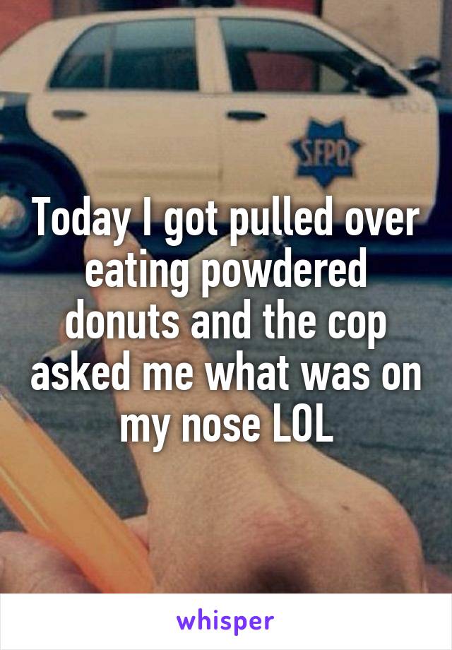 Today I got pulled over eating powdered donuts and the cop asked me what was on my nose LOL
