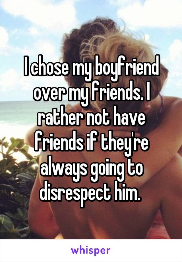 I chose my boyfriend over my friends. I rather not have friends if they're always going to disrespect him. 