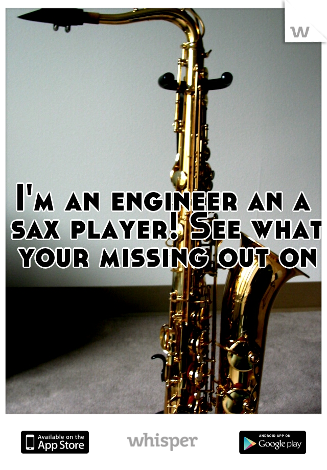 I'm an engineer an a sax player! See what your missing out on?