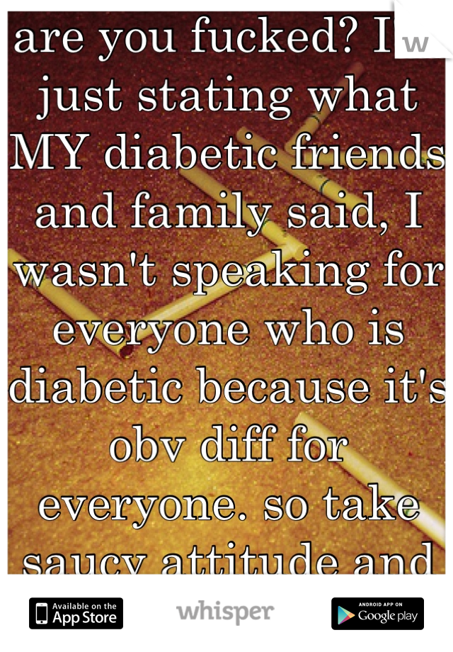 are you fucked? I'm just stating what MY diabetic friends and family said, I wasn't speaking for everyone who is diabetic because it's obv diff for everyone. so take saucy attitude and shove it. 