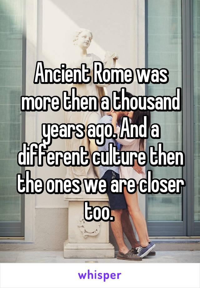 Ancient Rome was more then a thousand years ago. And a different culture then the ones we are closer too. 