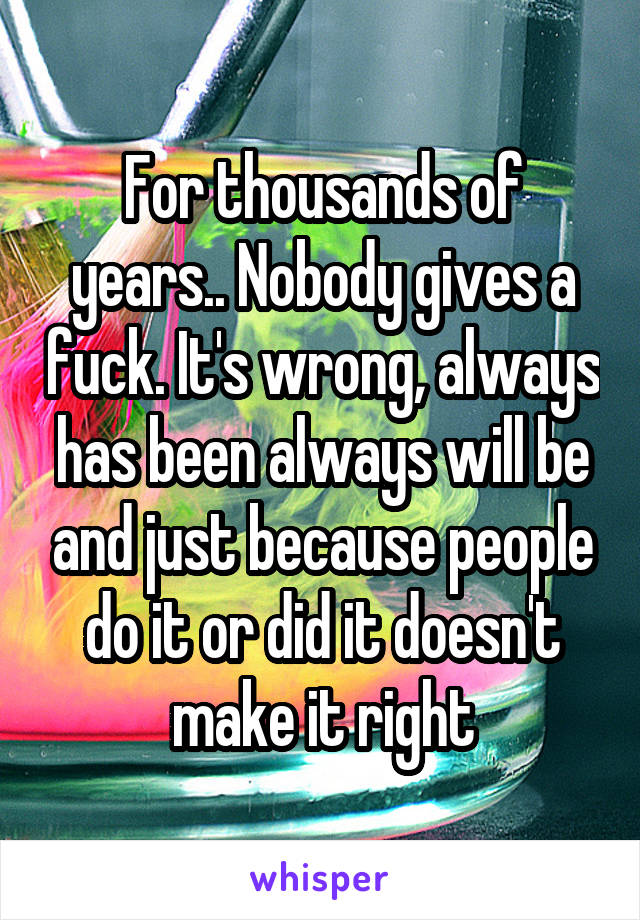 For thousands of years.. Nobody gives a fuck. It's wrong, always has been always will be and just because people do it or did it doesn't make it right