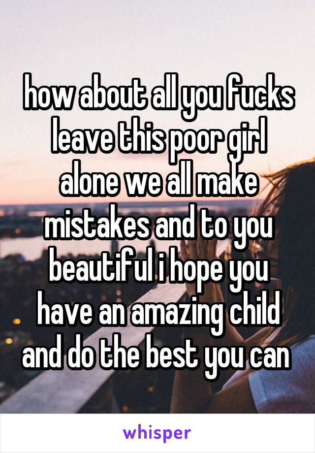 how about all you fucks leave this poor girl alone we all make mistakes and to you beautiful i hope you have an amazing child and do the best you can 