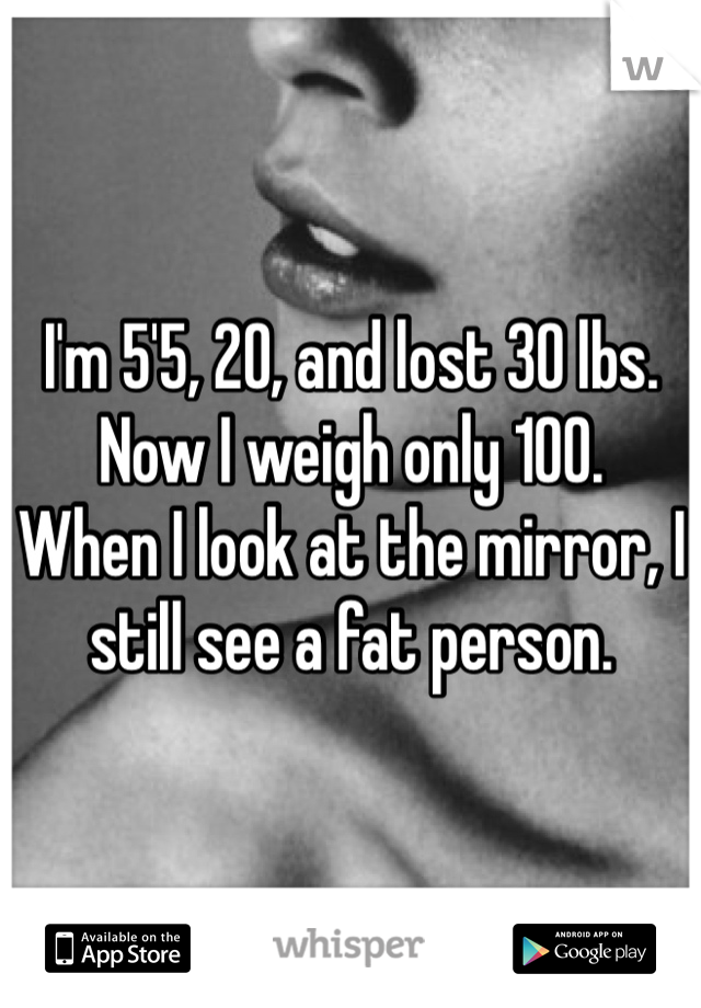 I'm 5'5, 20, and lost 30 lbs. 
Now I weigh only 100. 
When I look at the mirror, I still see a fat person. 