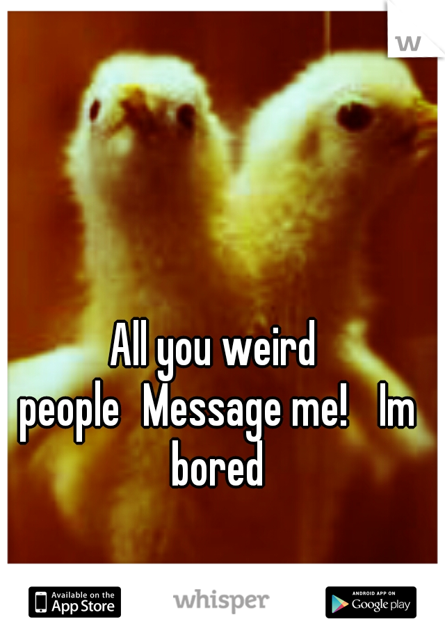 All you weird people
Message me! 
Im bored