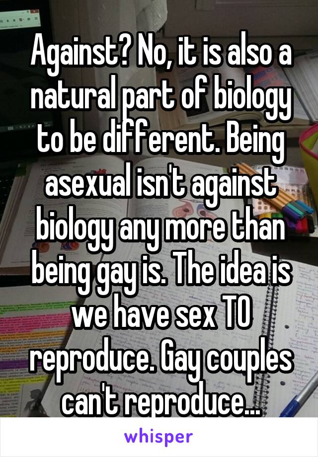 Against? No, it is also a natural part of biology to be different. Being asexual isn't against biology any more than being gay is. The idea is we have sex TO reproduce. Gay couples can't reproduce...