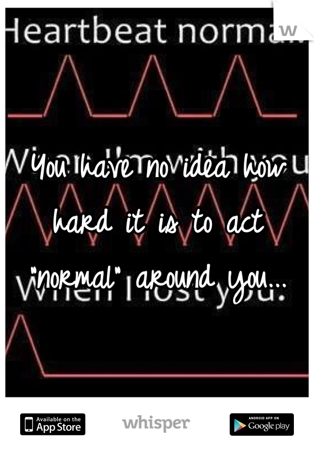 You have no idea how hard it is to act "normal" around you...