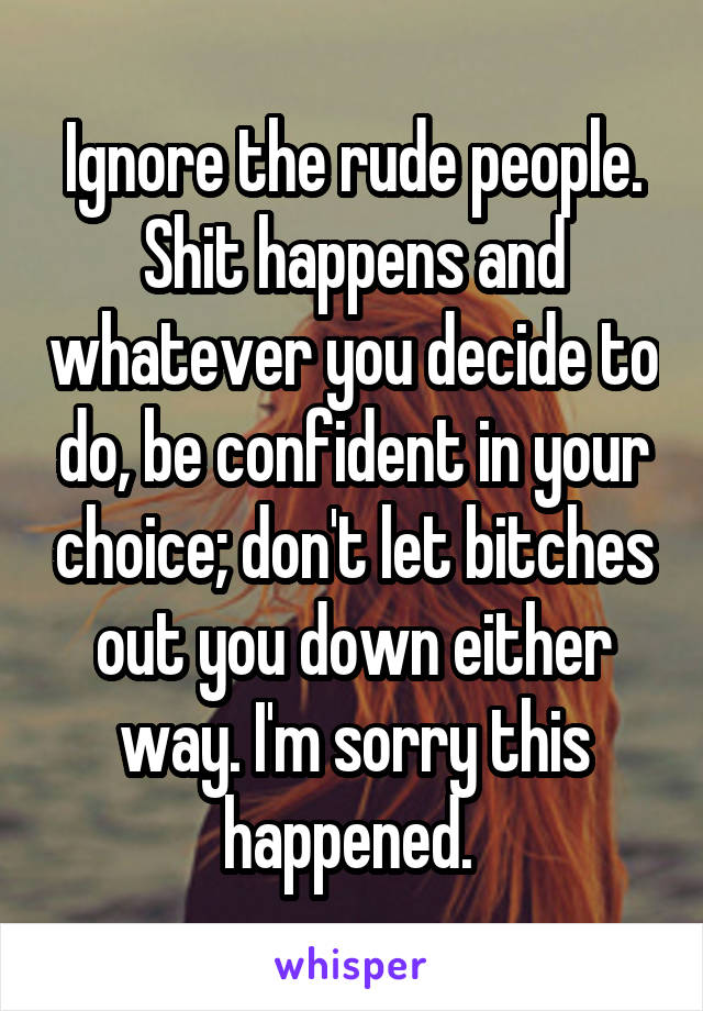 Ignore the rude people. Shit happens and whatever you decide to do, be confident in your choice; don't let bitches out you down either way. I'm sorry this happened. 