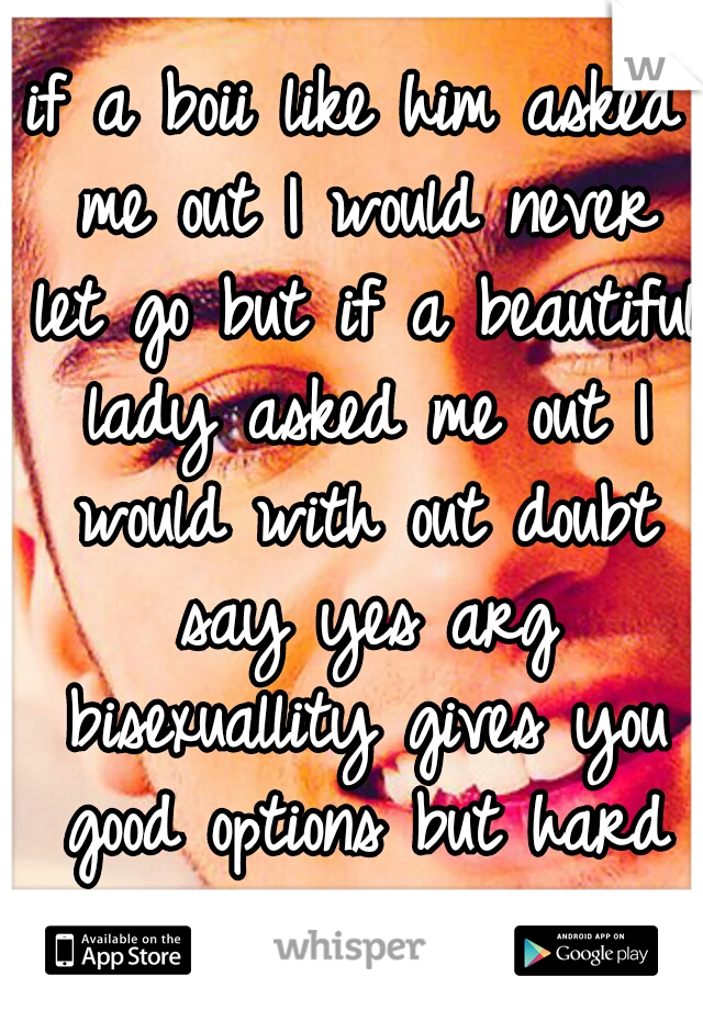 if a boii like him asked me out I would never let go but if a beautiful lady asked me out I would with out doubt say yes arg bisexuallity gives you good options but hard choices
