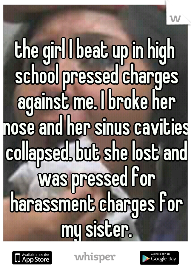the girl I beat up in high school pressed charges against me. I broke her nose and her sinus cavities collapsed. but she lost and was pressed for harassment charges for my sister.