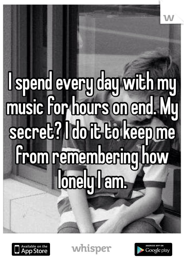 I spend every day with my music for hours on end. My secret? I do it to keep me from remembering how lonely I am.