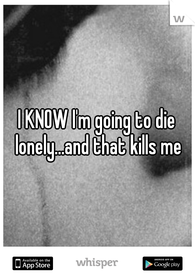 I KNOW I'm going to die lonely...and that kills me