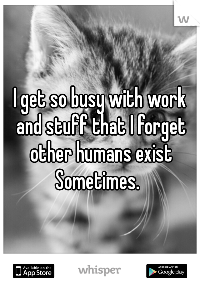 I get so busy with work and stuff that I forget other humans exist Sometimes.  
