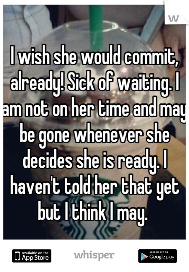 I wish she would commit, already! Sick of waiting. I am not on her time and may be gone whenever she decides she is ready. I haven't told her that yet but I think I may. 