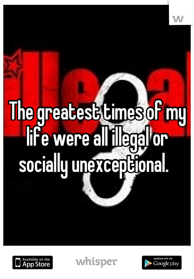 The greatest times of my life were all illegal or socially unexceptional.  